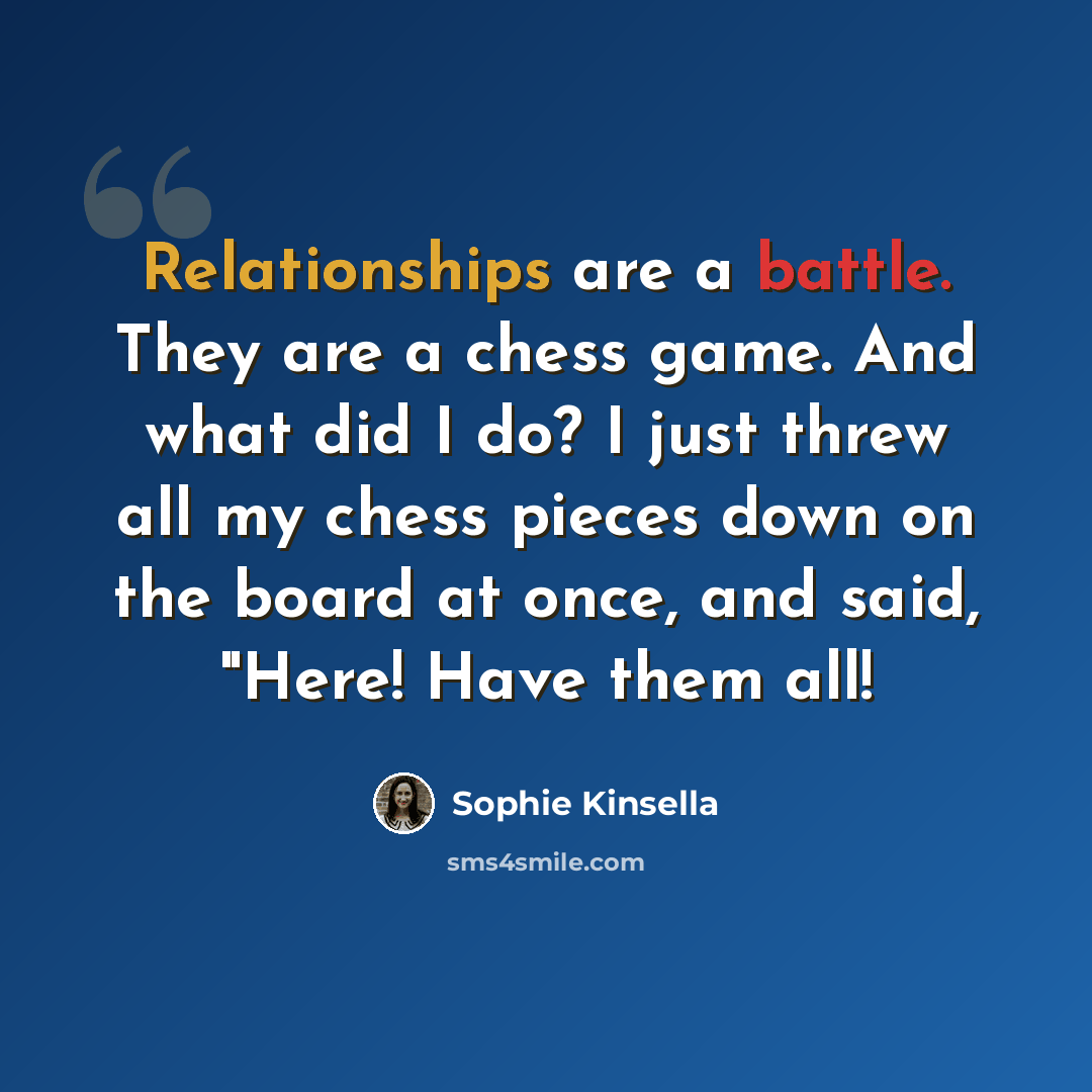 “Relationships are a battle. They are a chess game. And what did I do? I just threw all my chess pieces down on the board at once, and said, "Here! Have them all!” quote by Sophie Kinsella