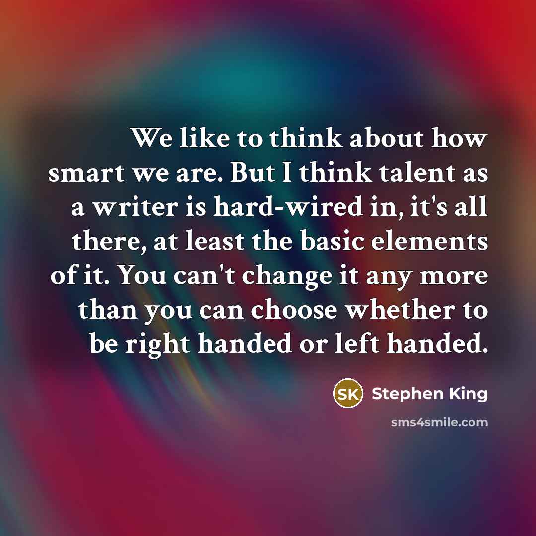 “We like to think about how smart we are. But I think talent as a writer is hard-wired in, it's all there, at least the basic elements of it. You can't change it any more than you can choose whether to be right handed or left handed.” quote by Stephen King