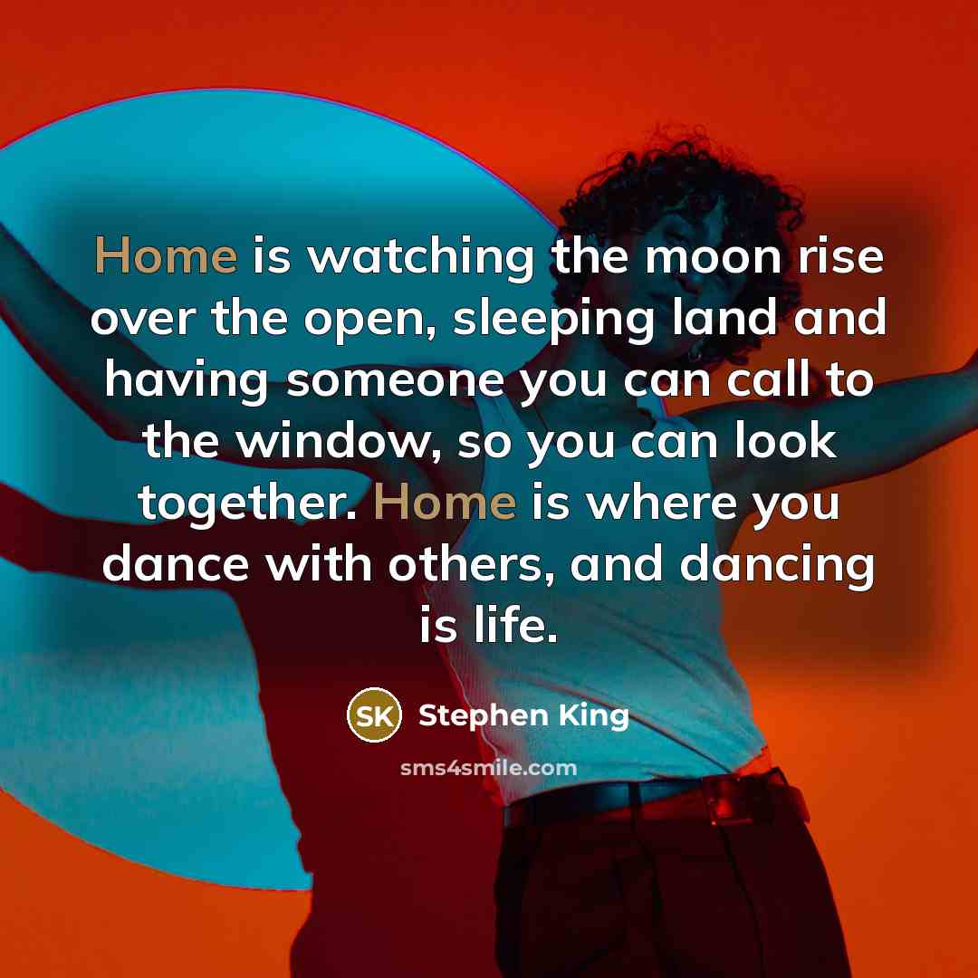 “Home is watching the moon rise over the open, sleeping land and having someone you can call to the window, so you can look together. Home is where you dance with others, and dancing is life.” quote by Stephen King