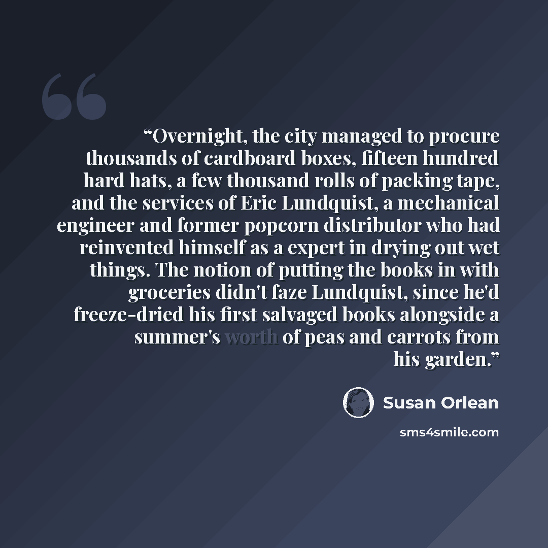 “Overnight, the city managed to procure thousands of cardboard boxes, fifteen hundred hard hats, a few thousand rolls of packing tape, and the services of Eric Lundquist, a mechanical engineer and former popcorn distributor who had reinvented himself as a expert in drying out wet things. The notion…” quote by Susan Orlean