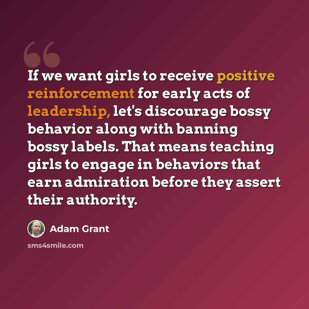 “If we want girls to receive positive reinforcement for early acts of leadership, let's discourage bossy behavior along with banning bossy labels. That means teaching girls to engage in behaviors that earn admiration before they assert their authority.” quote by Adam Grant