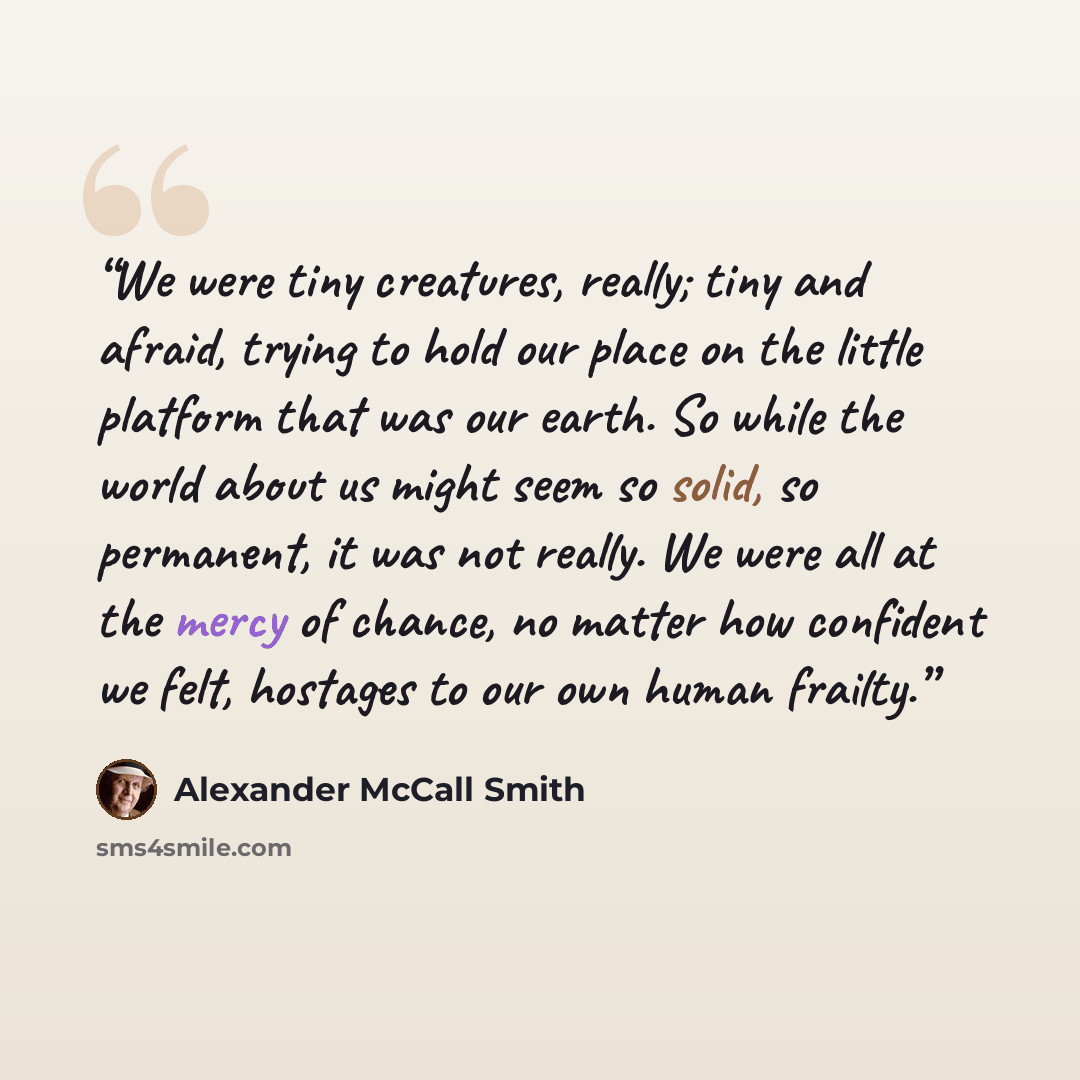 “We were tiny creatures, really; tiny and afraid, trying to hold our place on the little platform that was our earth. So while the world about us might seem so solid, so permanent, it was not really. We were all at the mercy of chance, no matter how confident we felt, hostages to our own human…” quote by Alexander McCall Smith