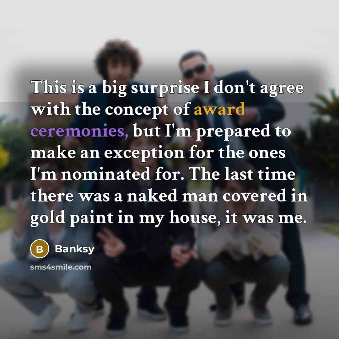 “This is a big surprise I don't agree with the concept of award ceremonies, but I'm prepared to make an exception for the ones I'm nominated for. The last time there was a naked man covered in gold paint in my house, it was me.” quote by Banksy
