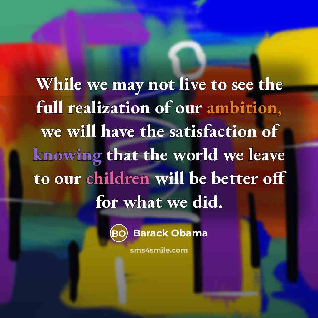 “While we may not live to see the full realization of our ambition, we will have the satisfaction of knowing that the world we leave to our children will be better off for what we did.” quote by Barack Obama