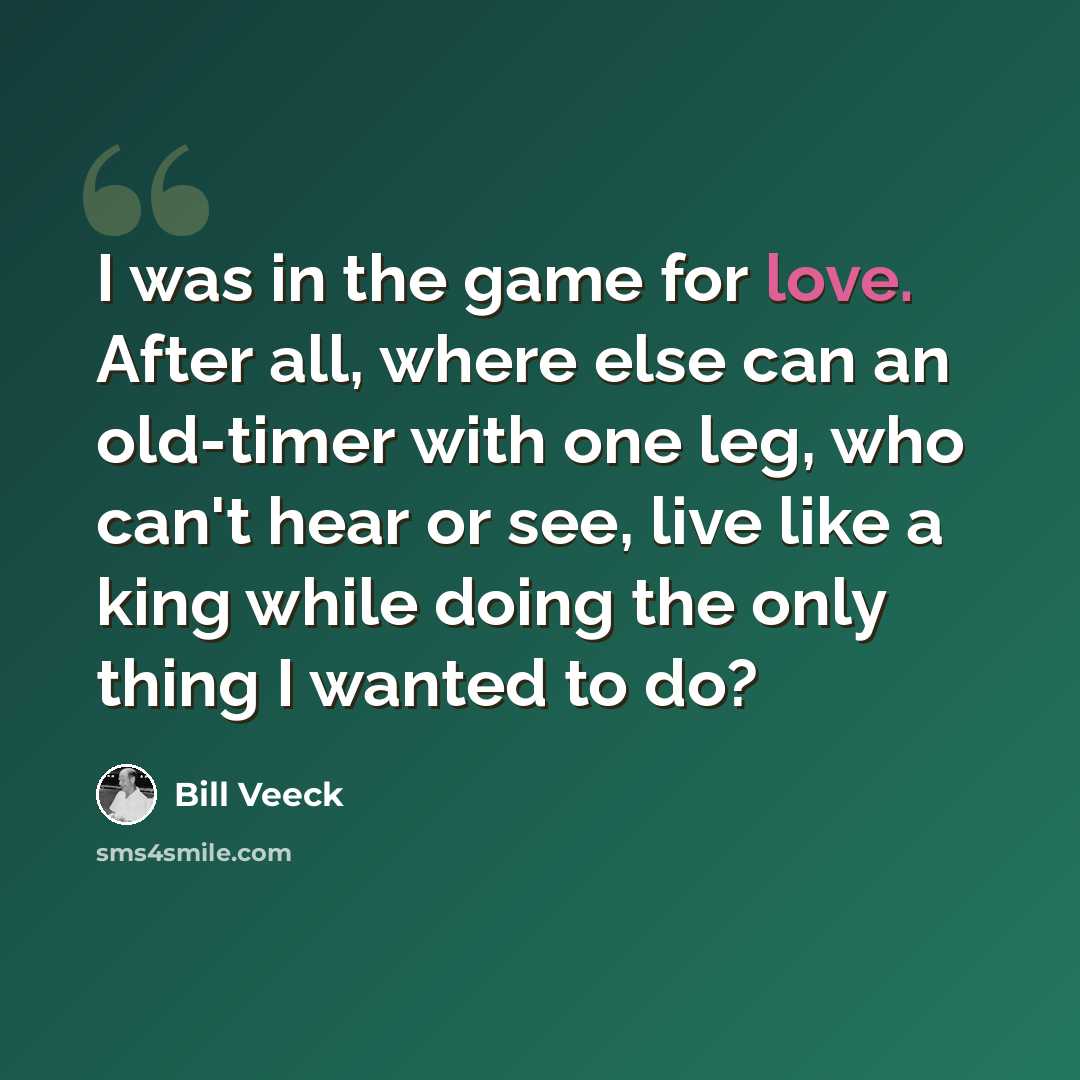 “I was in the game for love. After all, where else can an old-timer with one leg, who can't hear or see, live like a king while doing the only thing I wanted to do?” quote by Bill Veeck