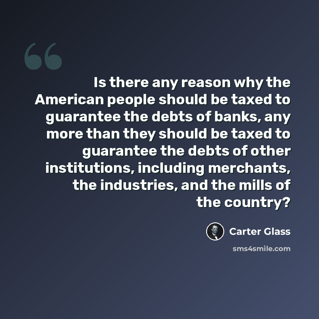“Is there any reason why the American people should be taxed to guarantee the debts of banks, any more than they should be taxed to guarantee the debts of other institutions, including merchants, the industries, and the mills of the country?” quote by Carter Glass