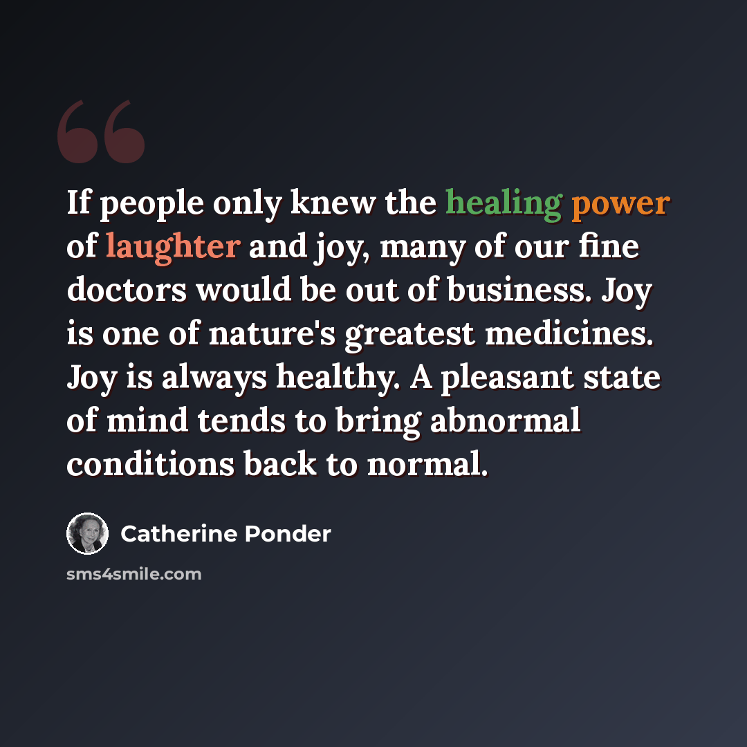 “If people only knew the healing power of laughter and joy, many of our fine doctors would be out of business. Joy is one of nature's greatest medicines. Joy is always healthy. A pleasant state of mind tends to bring abnormal conditions back to normal.” quote by Catherine Ponder