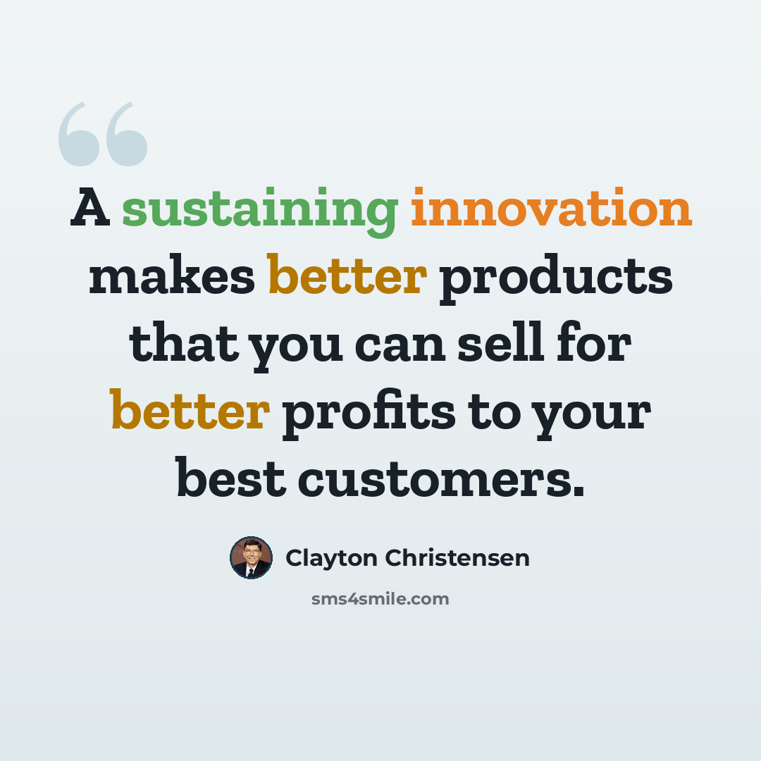 “A sustaining innovation makes better products that you can sell for better profits to your best customers.” quote by Clayton Christensen