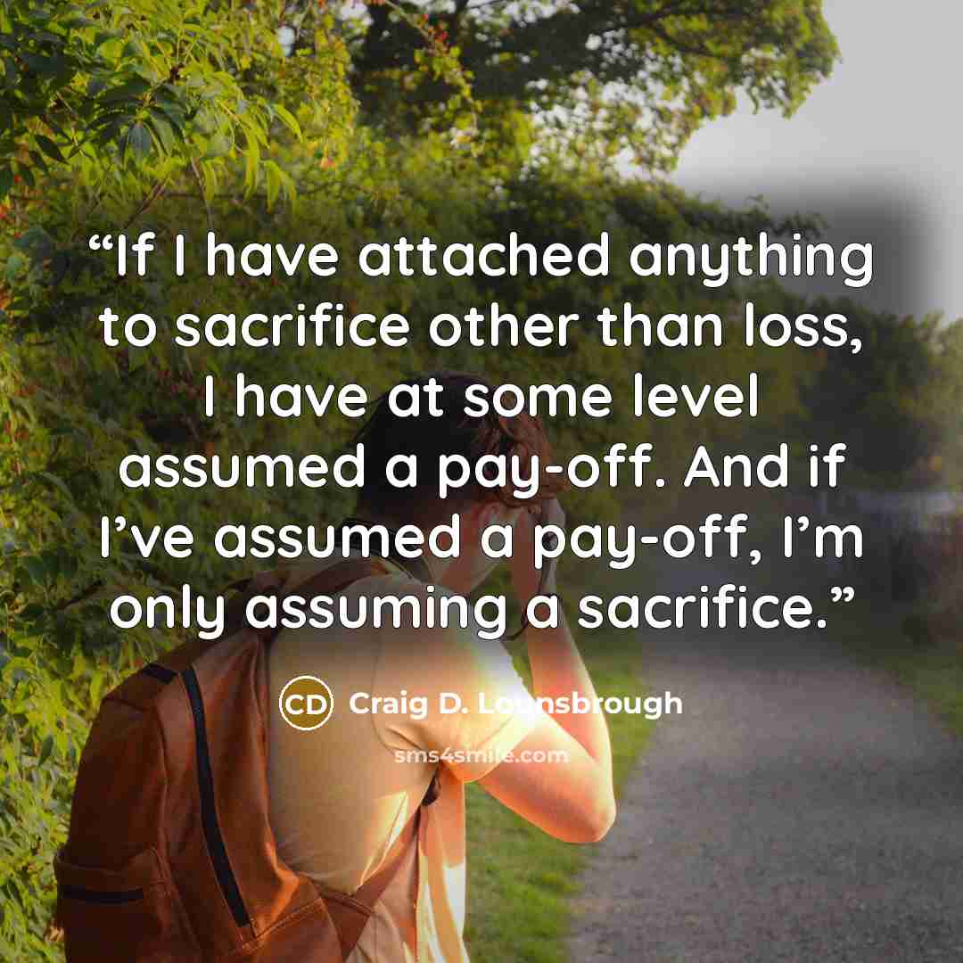 “If I have attached anything to sacrifice other than loss, I have at some level assumed a pay-off. And if I’ve assumed a pay-off, I’m only assuming a sacrifice.” quote by Craig D. Lounsbrough