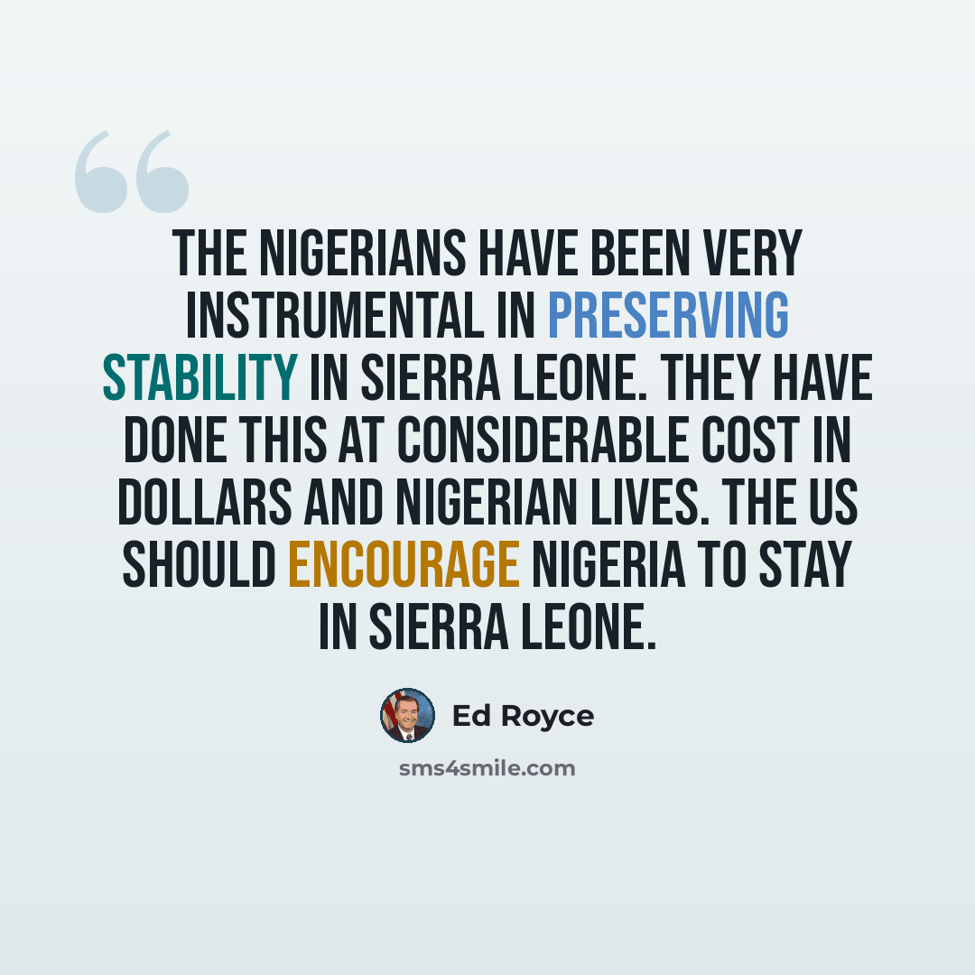 “The Nigerians have been very instrumental in preserving stability in Sierra Leone. They have done this at considerable cost in dollars and Nigerian lives. The US should encourage Nigeria to stay in Sierra Leone.” quote by Ed Royce