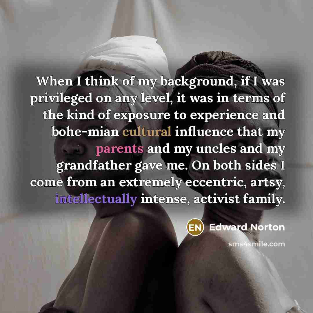 “When I think of my background, if I was privileged on any level, it was in terms of the kind of exposure to experience and bohe-mian cultural influence that my parents and my uncles and my grandfather gave me. On both sides I come from an extremely eccentric, artsy, intellectually intense…” quote by Edward Norton
