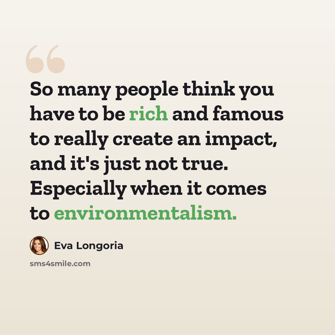 “So many people think you have to be rich and famous to really create an impact, and it's just not true. Especially when it comes to environmentalism.” quote by Eva Longoria