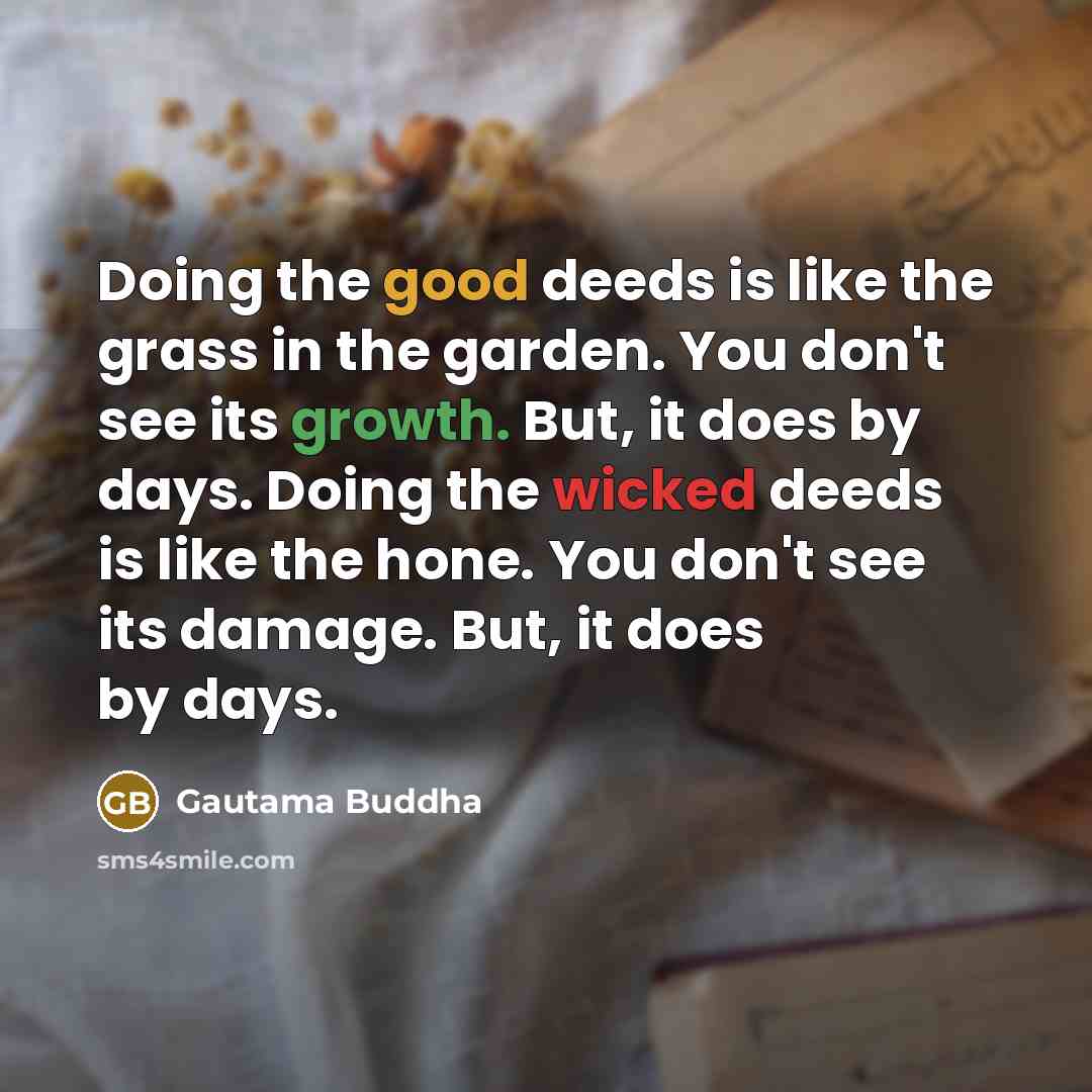 “Doing the good deeds is like the grass in the garden. You don't see its growth. But, it does by days. Doing the wicked deeds is like the hone. You don't see its damage. But, it does by days.” quote by Gautama Buddha