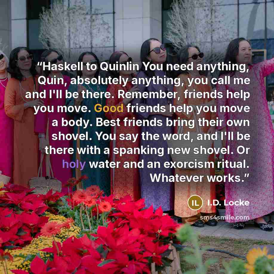 “Haskell to Quinlin You need anything, Quin, absolutely anything, you call me and I'll be there. Remember, friends help you move. Good friends help you move a body. Best friends bring their own shovel. You say the word, and I'll be there with a spanking new shovel. Or holy water and an exorcism…” quote by I.D. Locke