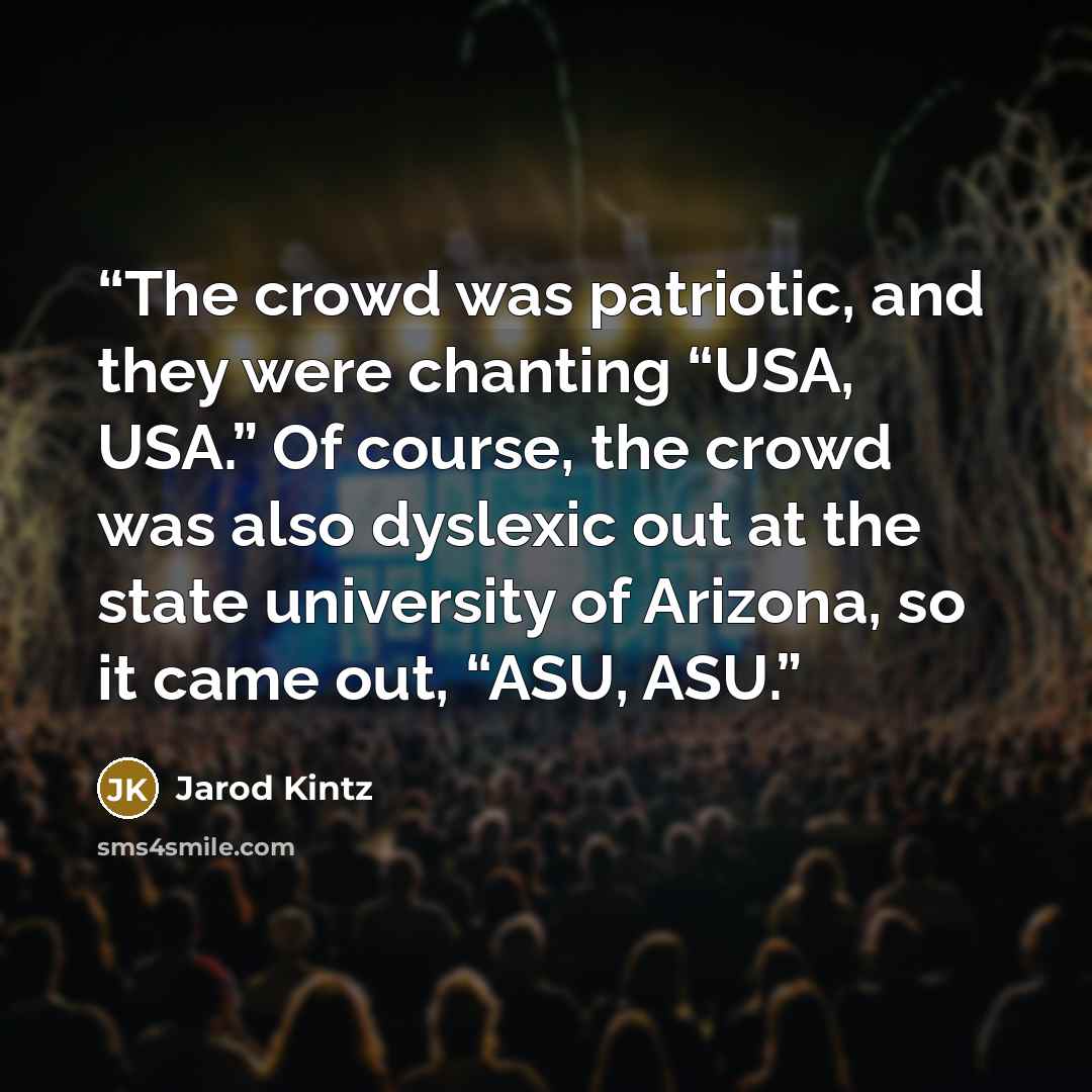 “The crowd was patriotic, and they were chanting “USA, USA.” Of course, the crowd was also dyslexic out at the state university of Arizona, so it came out, “ASU, ASU.” quote by Jarod Kintz