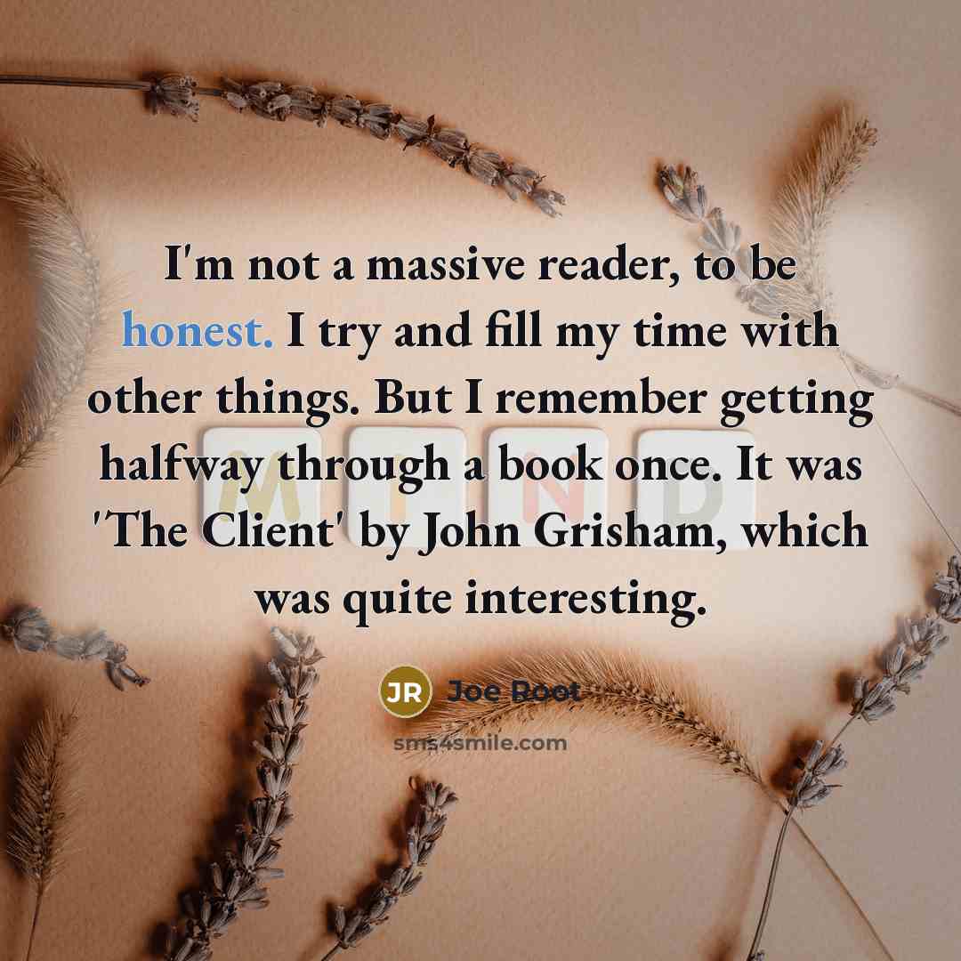 “I'm not a massive reader, to be honest. I try and fill my time with other things. But I remember getting halfway through a book once. It was 'The Client' by John Grisham, which was quite interesting.” quote by Joe Root