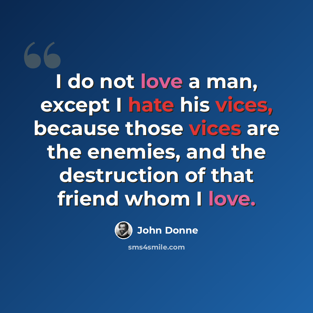 “I do not love a man, except I hate his vices, because those vices are the enemies, and the destruction of that friend whom I love.” quote by John Donne