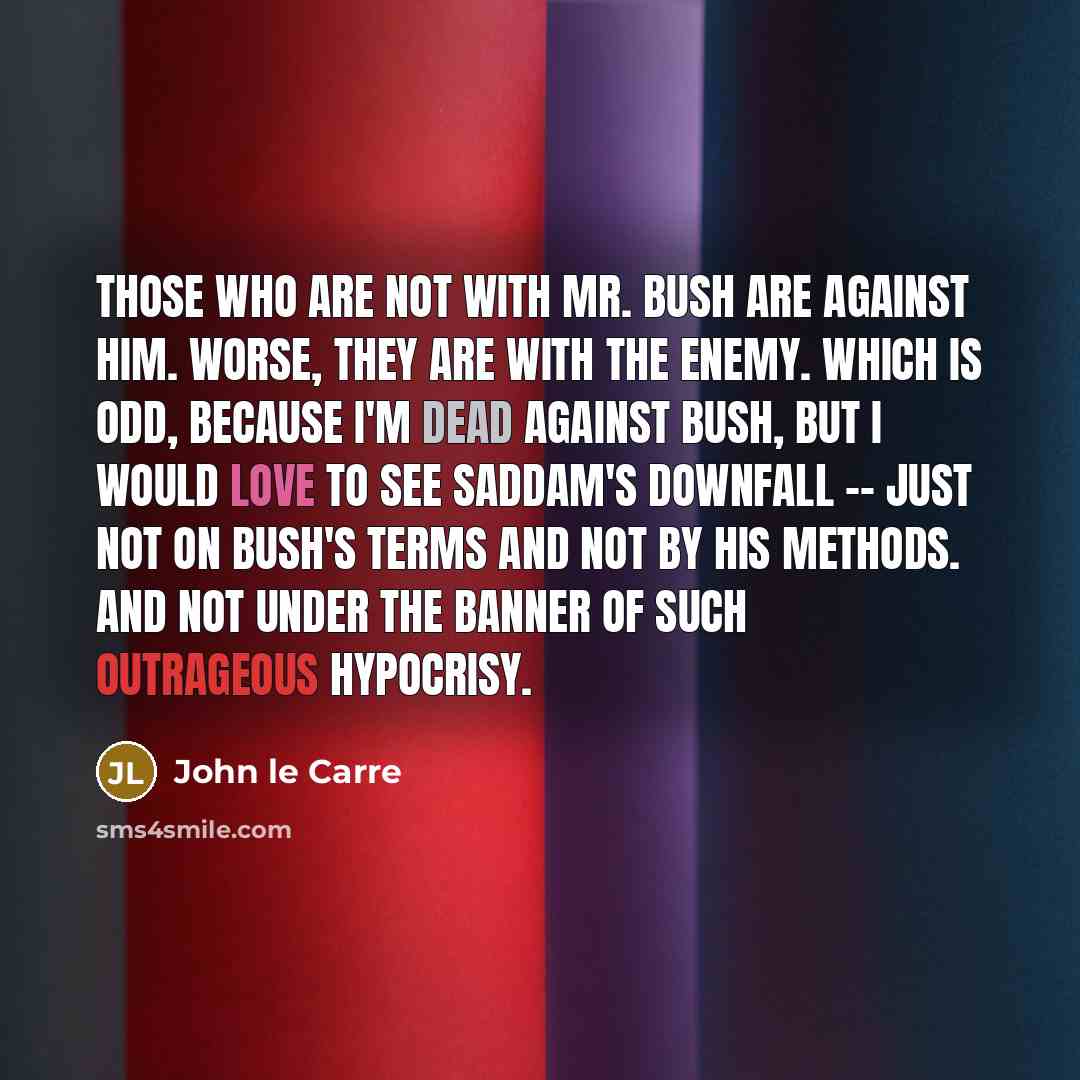 “Those who are not with Mr. Bush are against him. Worse, they are with the enemy. Which is odd, because I'm dead against Bush, but I would love to see Saddam's downfall -- just not on Bush's terms and not by his methods. And not under the banner of such outrageous hypocrisy.” quote by John le Carre