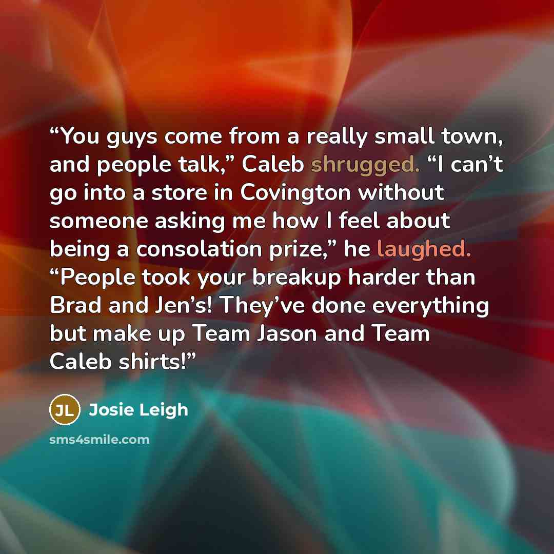 “You guys come from a really small town, and people talk,” Caleb shrugged. “I can’t go into a store in Covington without someone asking me how I feel about being a consolation prize,” he laughed. “People took your breakup harder than Brad and Jen’s! They’ve done everything but make up Team Jason…” quote by Josie Leigh
