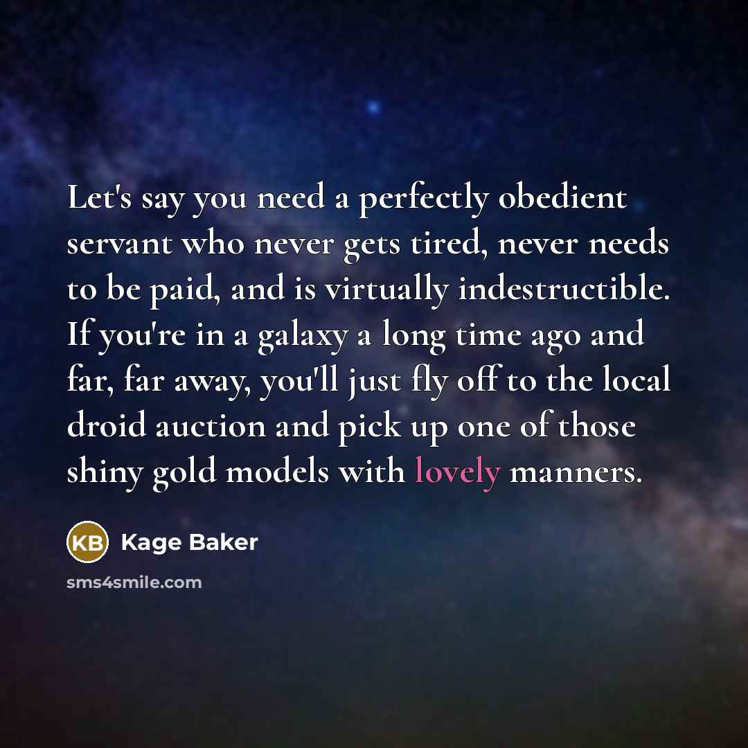 “Let's say you need a perfectly obedient servant who never gets tired, never needs to be paid, and is virtually indestructible. If you're in a galaxy a long time ago and far, far away, you'll just fly off to the local droid auction and pick up one of those shiny gold models with lovely manners.” quote by Kage Baker