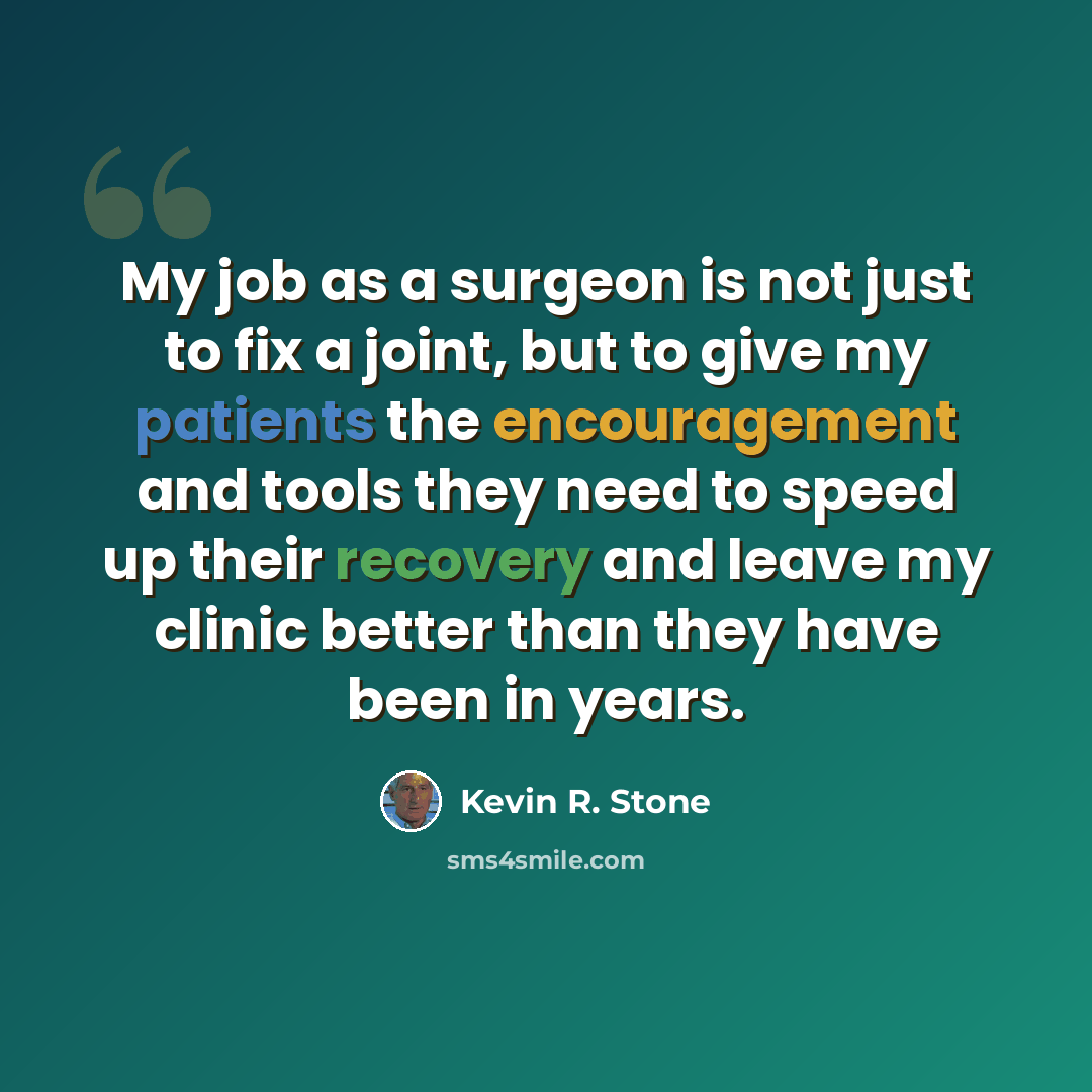 “My job as a surgeon is not just to fix a joint, but to give my patients the encouragement and tools they need to speed up their recovery and leave my clinic better than they have been in years.” quote by Kevin R. Stone