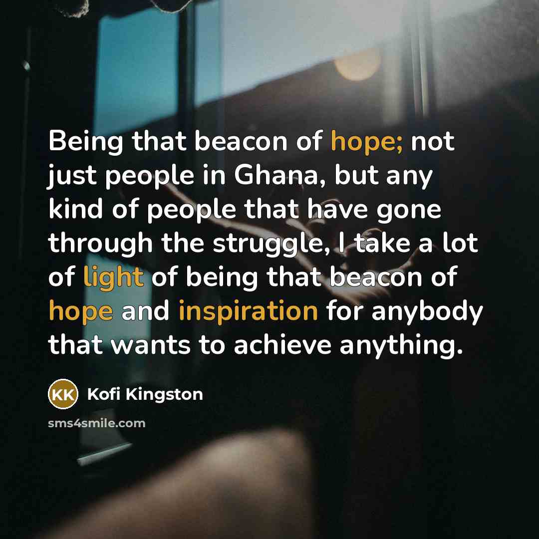 “Being that beacon of hope; not just people in Ghana, but any kind of people that have gone through the struggle, I take a lot of light of being that beacon of hope and inspiration for anybody that wants to achieve anything.” quote by Kofi Kingston