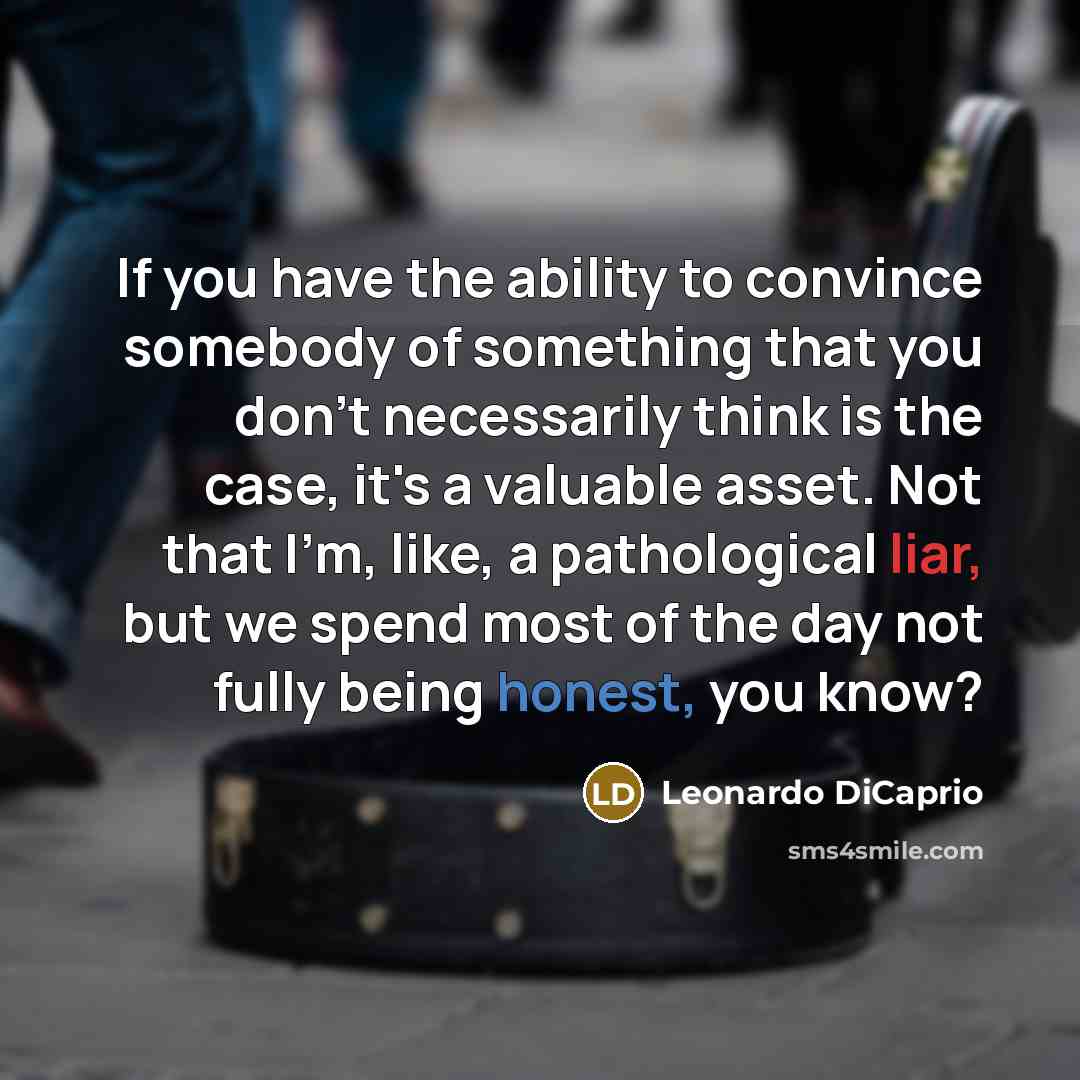 “If you have the ability to convince somebody of something that you don't necessarily think is the case, it's a valuable asset. Not that I'm, like, a pathological liar, but we spend most of the day not fully being honest, you know?” quote by Leonardo DiCaprio
