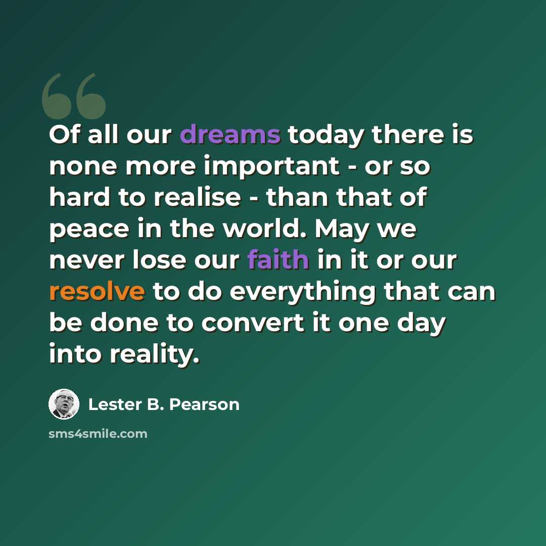 “Of all our dreams today there is none more important - or so hard to realise - than that of peace in the world. May we never lose our faith in it or our resolve to do everything that can be done to convert it one day into reality.” quote by Lester B. Pearson