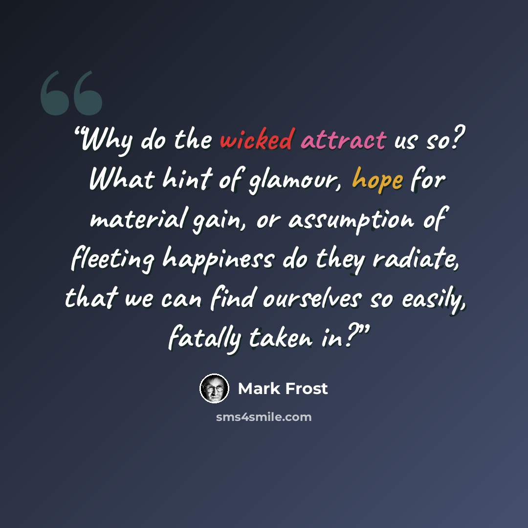 “Why do the wicked attract us so? What hint of glamour, hope for material gain, or assumption of fleeting happiness do they radiate, that we can find ourselves so easily, fatally taken in?” quote by Mark Frost