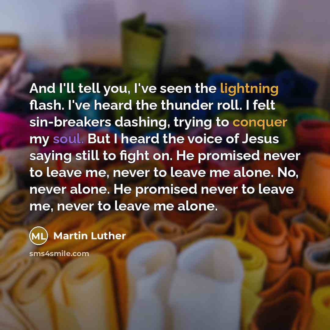 “And I'll tell you, I've seen the lightning flash. I've heard the thunder roll. I felt sin-breakers dashing, trying to conquer my soul. But I heard the voice of Jesus saying still to fight on. He promised never to leave me, never to leave me alone. No, never alone. He promised never to leave me…” quote by Martin Luther