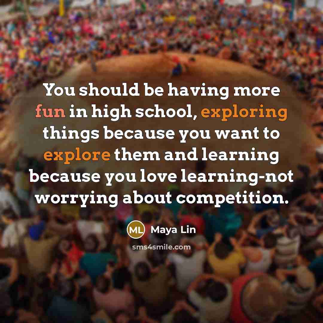 “You should be having more fun in high school, exploring things because you want to explore them and learning because you love learning-not worrying about competition.” quote by Maya Lin