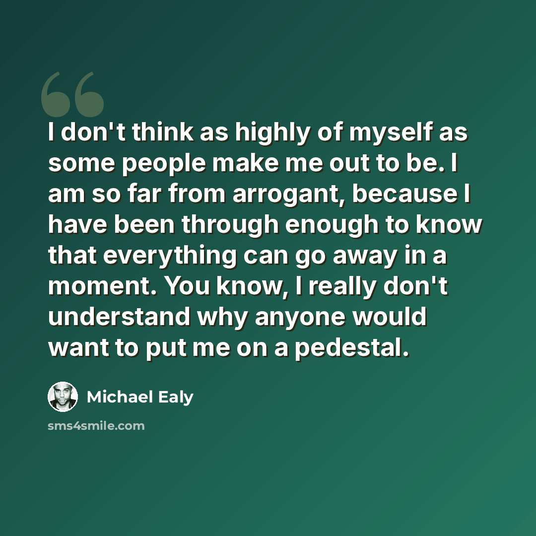 “I don't think as highly of myself as some people make me out to be. I am so far from arrogant, because I have been through enough to know that everything can go away in a moment. You know, I really don't understand why anyone would want to put me on a pedestal.” quote by Michael Ealy