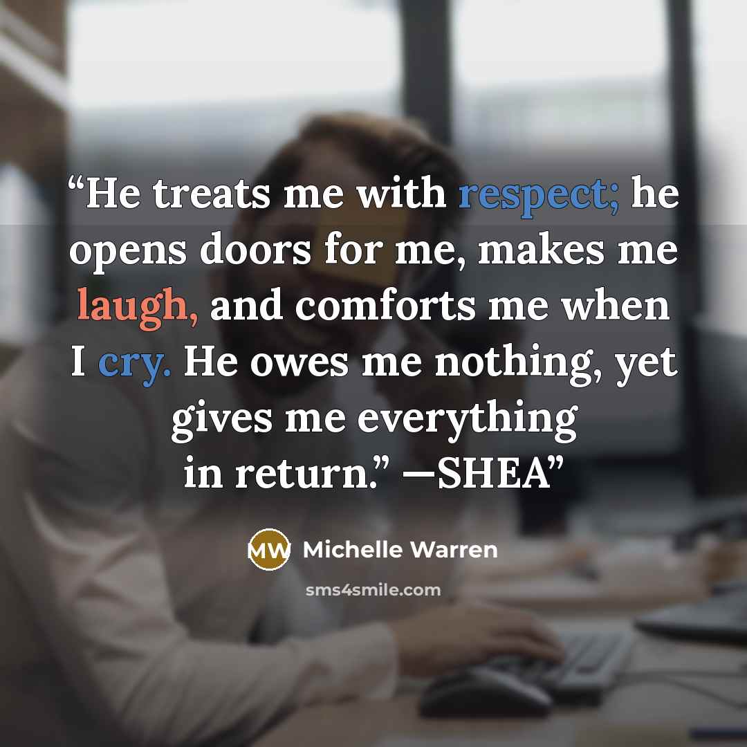 “He treats me with respect; he opens doors for me, makes me laugh, and comforts me when I cry. He owes me nothing, yet gives me everything in return.” —SHEA” quote by Michelle Warren