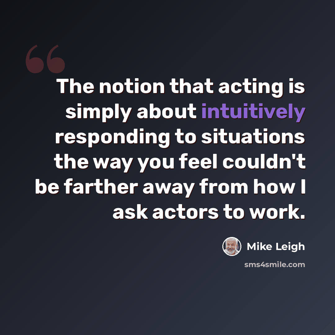“The notion that acting is simply about intuitively responding to situations the way you feel couldn't be farther away from how I ask actors to work.” quote by Mike Leigh