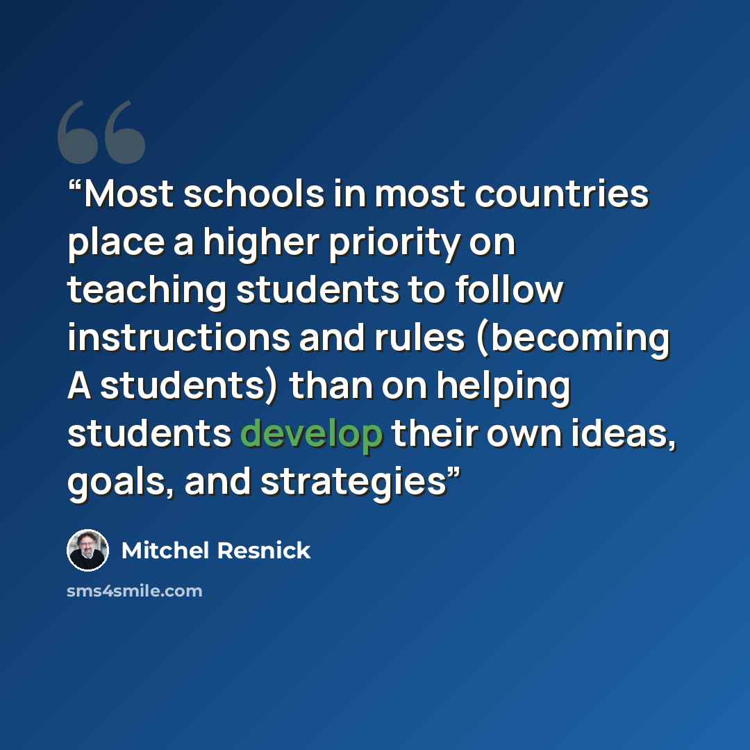 “Most schools in most countries place a higher priority on teaching students to follow instructions and rules (becoming A students) than on helping students develop their own ideas, goals, and strategies” quote by Mitchel Resnick