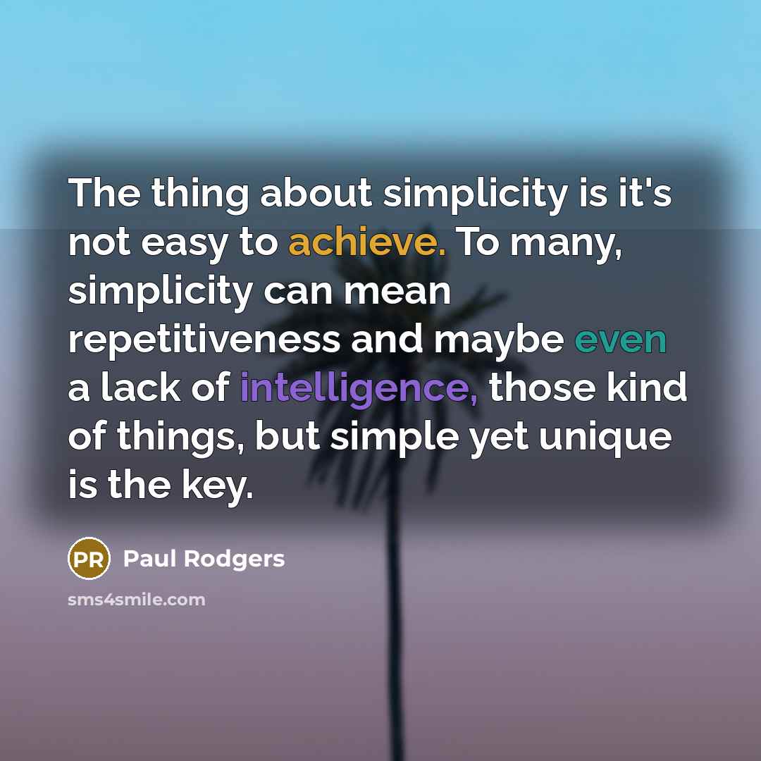 “The thing about simplicity is it's not easy to achieve. To many, simplicity can mean repetitiveness and maybe even a lack of intelligence, those kind of things, but simple yet unique is the key.” quote by Paul Rodgers