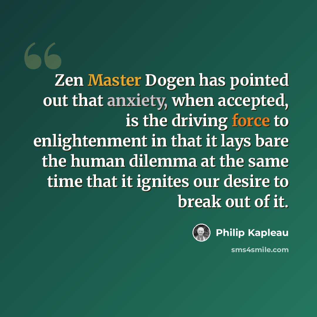 “Zen Master Dogen has pointed out that anxiety, when accepted, is the driving force to enlightenment in that it lays bare the human dilemma at the same time that it ignites our desire to break out of it.” quote by Philip Kapleau