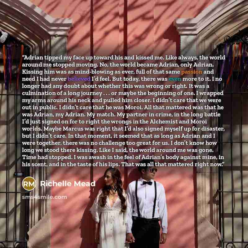 “Adrian tipped my face up toward his and kissed me. Like always, the world around me stopped moving. No, the world became Adrian, only Adrian. Kissing him was as mind-blowing as ever, full of that same passion and need I had never believed I’d feel. But today, there was even more to it. I no longer…” quote by Richelle Mead