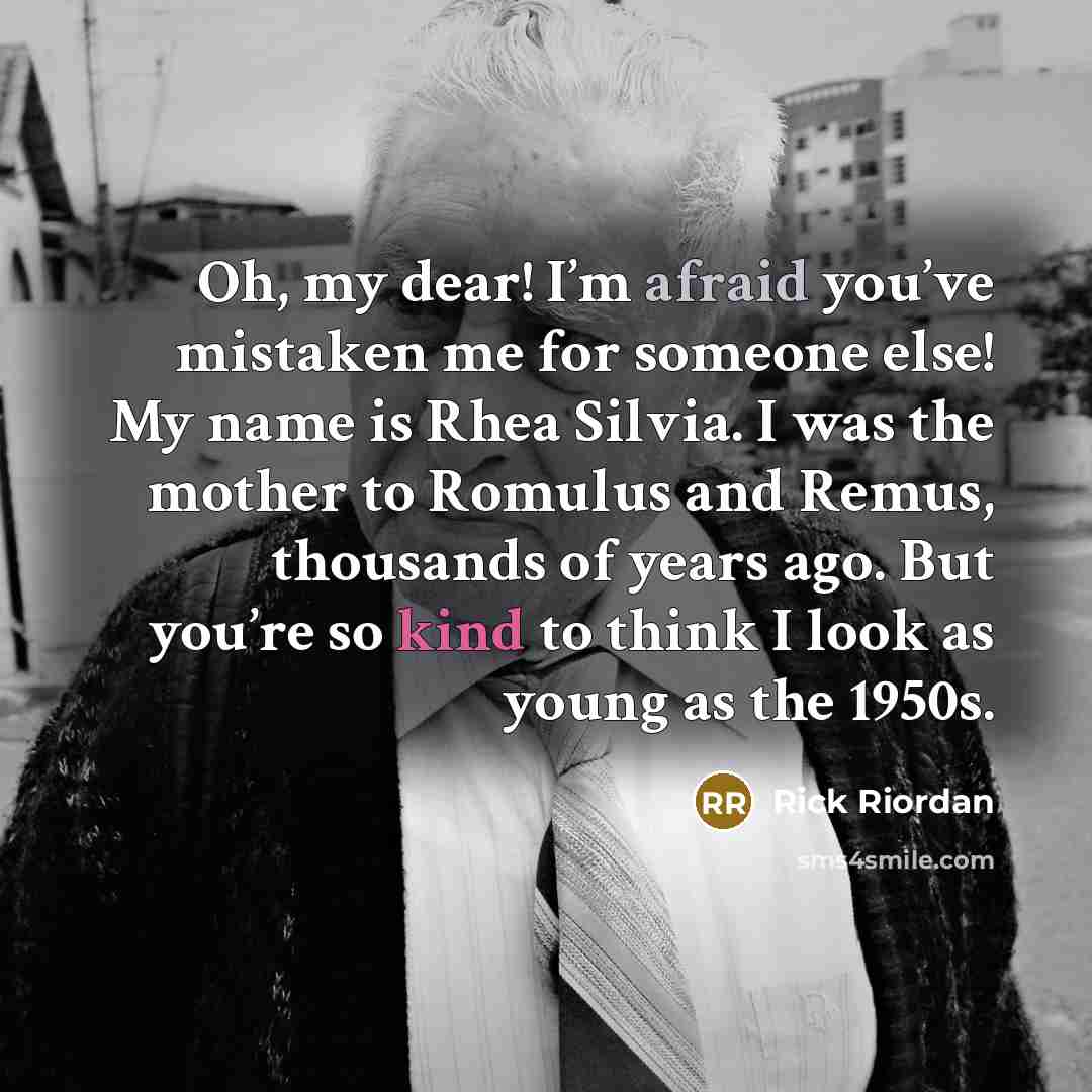 “Oh, my dear! I’m afraid you’ve mistaken me for someone else! My name is Rhea Silvia. I was the mother to Romulus and Remus, thousands of years ago. But you’re so kind to think I look as young as the 1950s.” quote by Rick Riordan