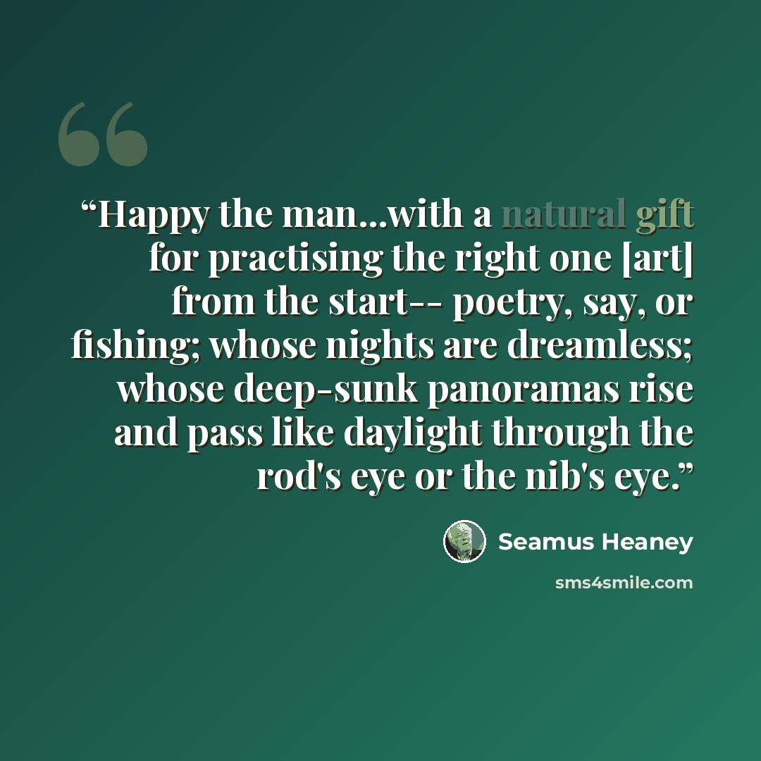 “Happy the man...with a natural gift for practising the right one [art] from the start-- poetry, say, or fishing; whose nights are dreamless; whose deep-sunk panoramas rise and pass like daylight through the rod's eye or the nib's eye.” quote by Seamus Heaney