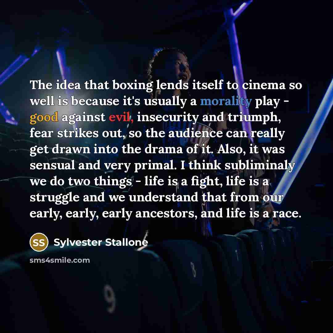 “The idea that boxing lends itself to cinema so well is because it's usually a morality play - good against evil, insecurity and triumph, fear strikes out, so the audience can really get drawn into the drama of it. Also, it was sensual and very primal. I think subliminaly we do two things - life is…” quote by Sylvester Stallone