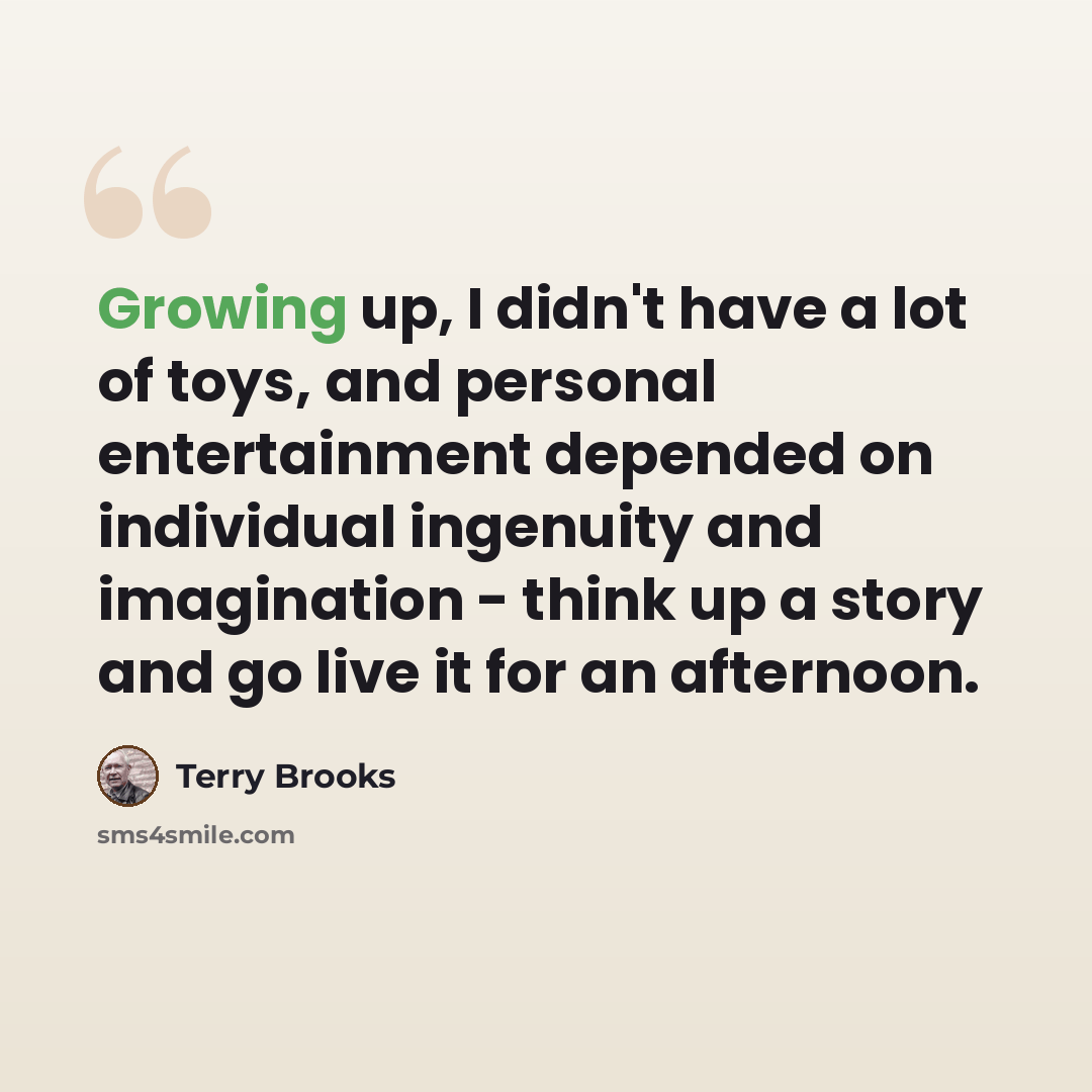 “Growing up, I didn't have a lot of toys, and personal entertainment depended on individual ingenuity and imagination - think up a story and go live it for an afternoon.” quote by Terry Brooks