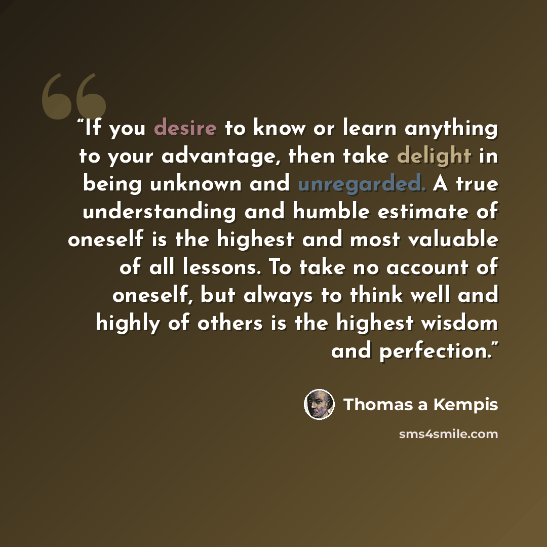 “If you desire to know or learn anything to your advantage, then take delight in being unknown and unregarded. A true understanding and humble estimate of oneself is the highest and most valuable of all lessons. To take no account of oneself, but always to think well and highly of others is the…” quote by Thomas à Kempis