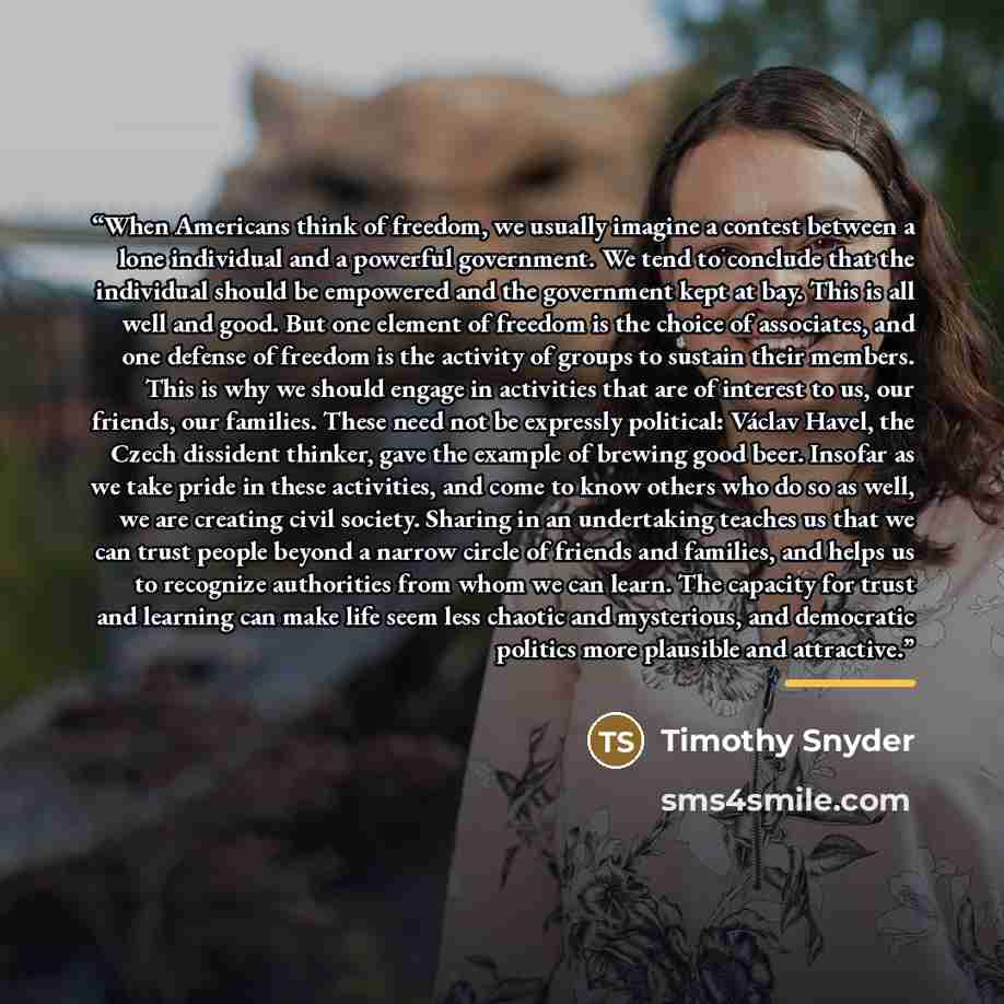 “When Americans think of freedom, we usually imagine a contest between a lone individual and a powerful government. We tend to conclude that the individual should be empowered and the government kept at bay. This is all well and good. But one element of freedom is the choice of associates, and one…” quote by Timothy Snyder