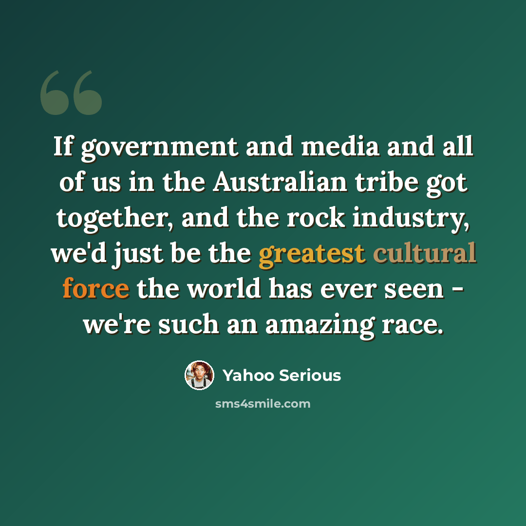 “If government and media and all of us in the Australian tribe got together, and the rock industry, we'd just be the greatest cultural force the world has ever seen - we're such an amazing race.” quote by Yahoo Serious