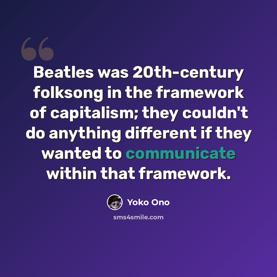 “Beatles was 20th-century folksong in the framework of capitalism; they couldn't do anything different if they wanted to communicate within that framework.” quote by Yoko Ono