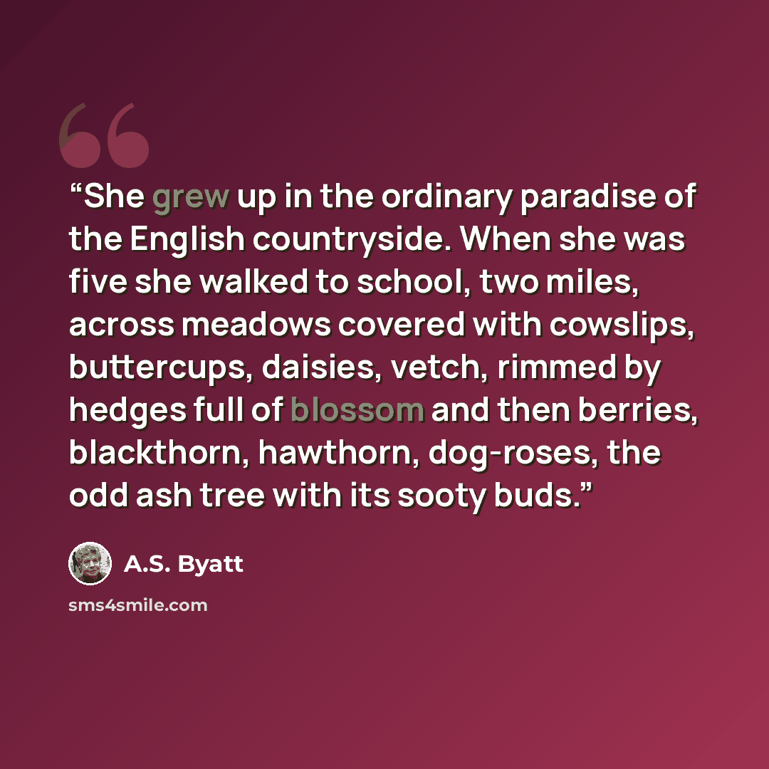 “She grew up in the ordinary paradise of the English countryside. When she was five she walked to school, two miles, across meadows covered with cowslips, buttercups, daisies, vetch, rimmed by hedges full of blossom and then berries, blackthorn, hawthorn, dog-roses, the odd ash tree with its sooty…” quote by A.S. Byatt