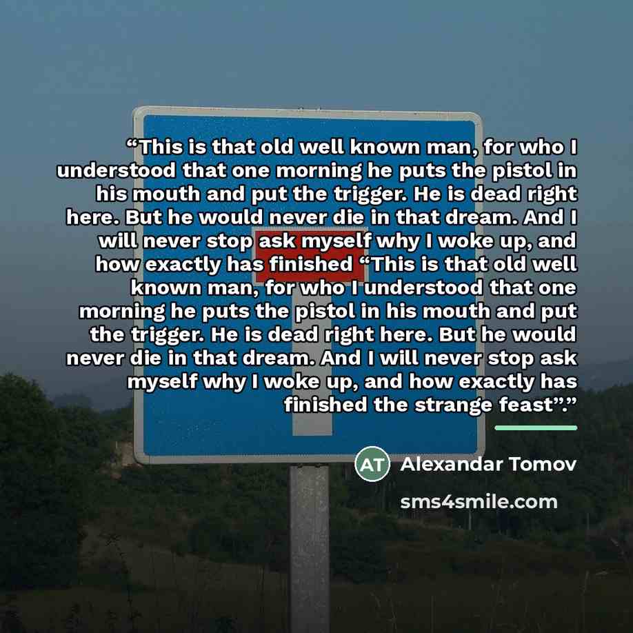 “This is that old well known man, for who I understood that one morning he puts the pistol in his mouth and put the trigger. He is dead right here. But he would never die in that dream. And I will never stop ask myself why I woke up, and how exactly has finished “This is that old well known man…” quote by Alexandar Tomov