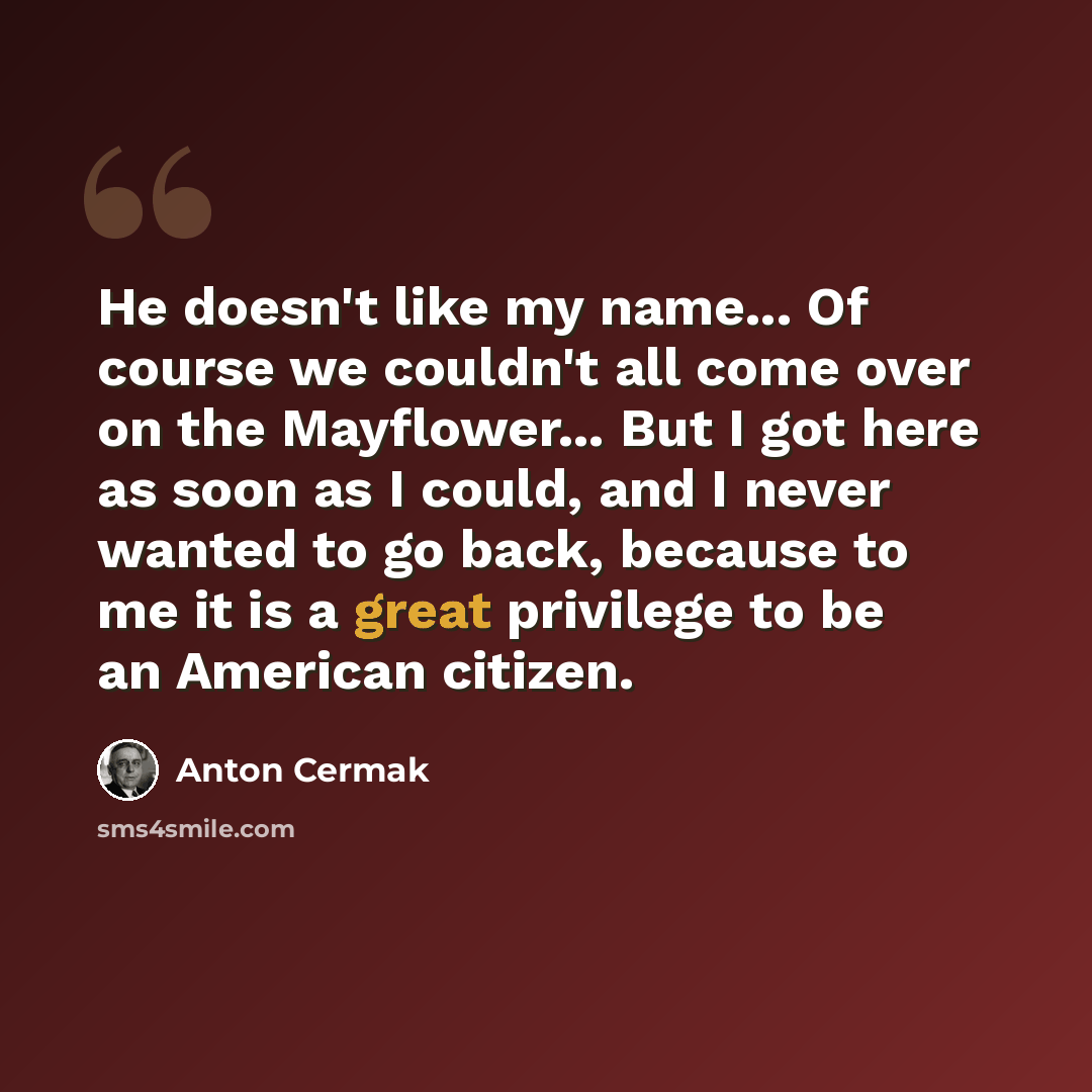 “He doesn't like my name... Of course we couldn't all come over on the Mayflower... But I got here as soon as I could, and I never wanted to go back, because to me it is a great privilege to be an American citizen.” quote by Anton Cermak