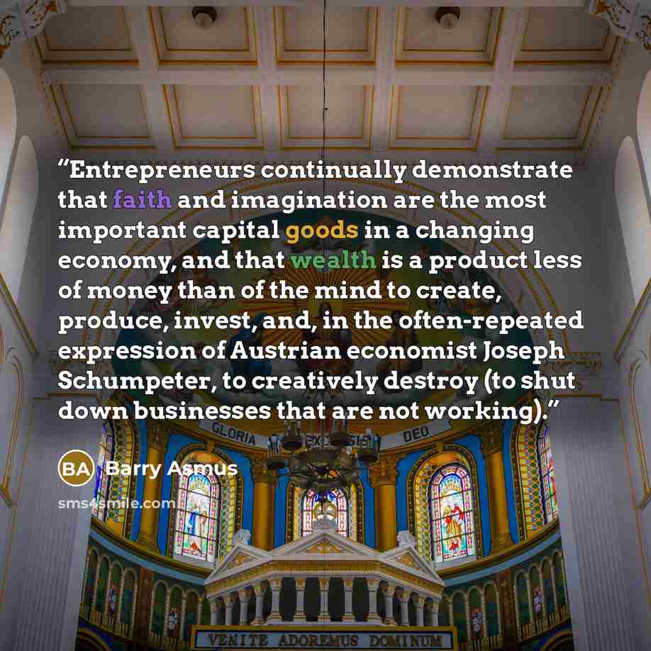 “Entrepreneurs continually demonstrate that faith and imagination are the most important capital goods in a changing economy, and that wealth is a product less of money than of the mind to create, produce, invest, and, in the often-repeated expression of Austrian economist Joseph Schumpeter, to…” quote by Barry Asmus